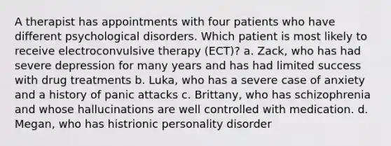 A therapist has appointments with four patients who have different psychological disorders. Which patient is most likely to receive electroconvulsive therapy (ECT)? a. Zack, who has had severe depression for many years and has had limited success with drug treatments b. Luka, who has a severe case of anxiety and a history of panic attacks c. Brittany, who has schizophrenia and whose hallucinations are well controlled with medication. d. Megan, who has histrionic personality disorder