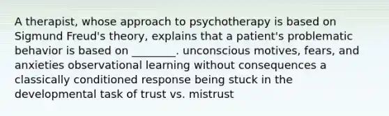 A therapist, whose approach to psychotherapy is based on Sigmund Freud's theory, explains that a patient's problematic behavior is based on ________. unconscious motives, fears, and anxieties observational learning without consequences a classically conditioned response being stuck in the developmental task of trust vs. mistrust