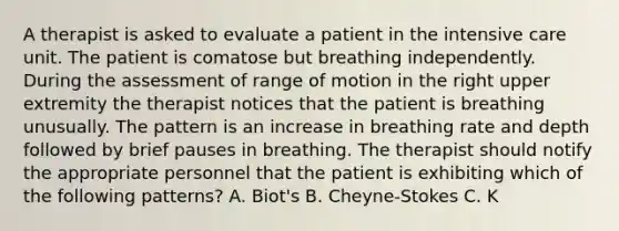 A therapist is asked to evaluate a patient in the intensive care unit. The patient is comatose but breathing independently. During the assessment of range of motion in the right upper extremity the therapist notices that the patient is breathing unusually. The pattern is an increase in breathing rate and depth followed by brief pauses in breathing. The therapist should notify the appropriate personnel that the patient is exhibiting which of the following patterns? A. Biot's B. Cheyne-Stokes C. K