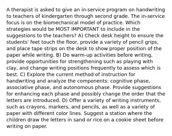 A therapist is asked to give an in-service program on handwriting to teachers of kindergarten through second grade. The in-service focus is on the biomechanical model of practice. Which strategies would be MOST IMPORTANT to include in the suggestions to the teachers? A) Check desk height to ensure the students' feet touch the floor, provide a variety of pencil grips, and place tape strips on the desk to show proper position of the paper while writing. B) Do warm-up activities before writing, provide opportunities for strengthening such as playing with clay, and change writing positions frequently to assess which is best. C) Explore the current method of instruction for handwriting and analyze the components: cognitive phase, associative phase, and autonomous phase. Provide suggestions for enhancing each phase and possibly change the order that the letters are introduced. D) Offer a variety of writing instruments, such as crayons, markers, and pencils, as well as a variety of paper with different color lines. Suggest a station where the children draw the letters in sand or rice on a cookie sheet before writing on paper.