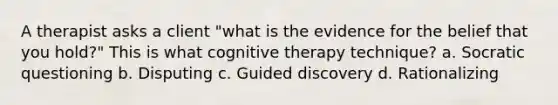 A therapist asks a client "what is the evidence for the belief that you hold?" This is what cognitive therapy technique? a. Socratic questioning b. Disputing c. Guided discovery d. Rationalizing