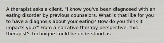 A therapist asks a client, "I know you've been diagnosed with an eating disorder by previous counselors. What is that like for you to have a diagnosis about your eating? How do you think it impacts you?" From a narrative therapy perspective, this therapist's technique could be understood as...