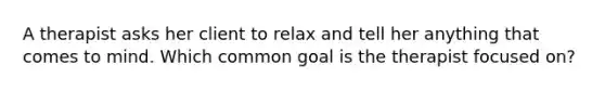 A therapist asks her client to relax and tell her anything that comes to mind. Which common goal is the therapist focused on?