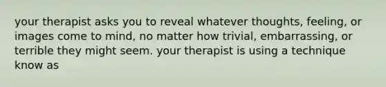 your therapist asks you to reveal whatever thoughts, feeling, or images come to mind, no matter how trivial, embarrassing, or terrible they might seem. your therapist is using a technique know as