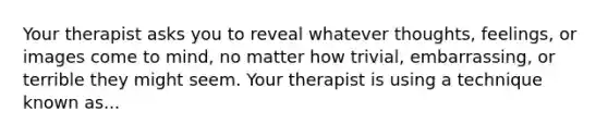 Your therapist asks you to reveal whatever thoughts, feelings, or images come to mind, no matter how trivial, embarrassing, or terrible they might seem. Your therapist is using a technique known as...