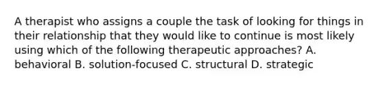 A therapist who assigns a couple the task of looking for things in their relationship that they would like to continue is most likely using which of the following therapeutic approaches? A. behavioral B. solution-focused C. structural D. strategic