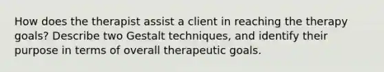 How does the therapist assist a client in reaching the therapy goals? Describe two Gestalt techniques, and identify their purpose in terms of overall therapeutic goals.