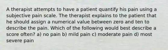 A therapist attempts to have a patient quantify his pain using a subjective pain scale. The therapist explains to the patient that he should assign a numerical value between zero and ten to describe the pain. Which of the following would best describe a score often? a) no pain b) mild pain c) moderate pain d) most severe pain