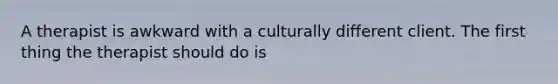 A therapist is awkward with a culturally different client. The first thing the therapist should do is