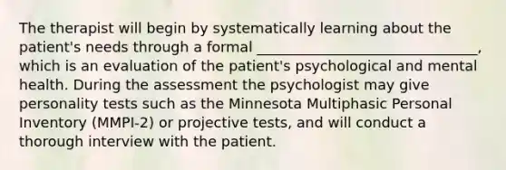 The therapist will begin by systematically learning about the patient's needs through a formal _______________________________, which is an evaluation of the patient's psychological and mental health. During the assessment the psychologist may give personality tests such as the Minnesota Multiphasic Personal Inventory (MMPI-2) or projective tests, and will conduct a thorough interview with the patient.