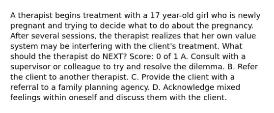 A therapist begins treatment with a 17 year-old girl who is newly pregnant and trying to decide what to do about the pregnancy. After several sessions, the therapist realizes that her own value system may be interfering with the client's treatment. What should the therapist do NEXT? Score: 0 of 1 A. Consult with a supervisor or colleague to try and resolve the dilemma. B. Refer the client to another therapist. C. Provide the client with a referral to a <a href='https://www.questionai.com/knowledge/ktc7g6Th5c-family-planning' class='anchor-knowledge'>family planning</a> agency. D. Acknowledge mixed feelings within oneself and discuss them with the client.