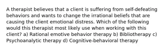 A therapist believes that a client is suffering from self-defeating behaviors and wants to change the irrational beliefs that are causing the client emotional distress. Which of the following would this therapist most likely use when working with this client? a) Rational emotive behavior therapy b) Bibliotherapy c) Psychoanalytic therapy d) Cognitive-behavioral therapy