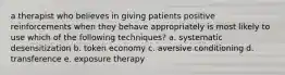 a therapist who believes in giving patients positive reinforcements when they behave appropriately is most likely to use which of the following techniques? a. systematic desensitization b. token economy c. aversive conditioning d. transference e. exposure therapy