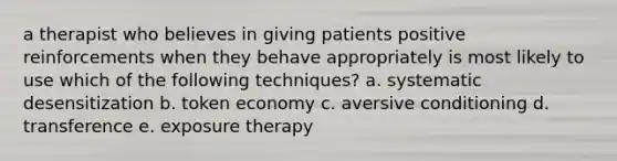 a therapist who believes in giving patients positive reinforcements when they behave appropriately is most likely to use which of the following techniques? a. systematic desensitization b. token economy c. aversive conditioning d. transference e. exposure therapy