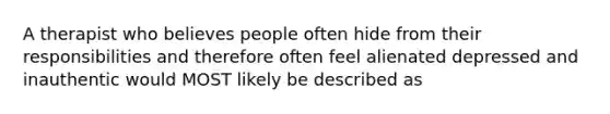 A therapist who believes people often hide from their responsibilities and therefore often feel alienated depressed and inauthentic would MOST likely be described as