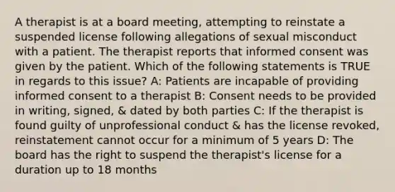 A therapist is at a board meeting, attempting to reinstate a suspended license following allegations of sexual misconduct with a patient. The therapist reports that informed consent was given by the patient. Which of the following statements is TRUE in regards to this issue? A: Patients are incapable of providing informed consent to a therapist B: Consent needs to be provided in writing, signed, & dated by both parties C: If the therapist is found guilty of unprofessional conduct & has the license revoked, reinstatement cannot occur for a minimum of 5 years D: The board has the right to suspend the therapist's license for a duration up to 18 months