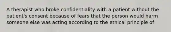 A therapist who broke confidentiality with a patient without the patient's consent because of fears that the person would harm someone else was acting according to the ethical principle of