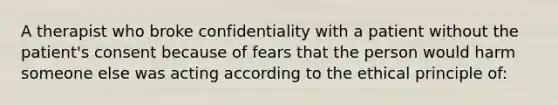 A therapist who broke confidentiality with a patient without the patient's consent because of fears that the person would harm someone else was acting according to the ethical principle of: