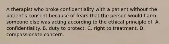 A therapist who broke confidentiality with a patient without the patient's consent because of fears that the person would harm someone else was acting according to the ethical principle of: A. confidentiality. B. duty to protect. C. right to treatment. D. compassionate concern.