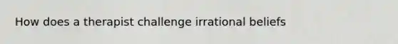 How does a therapist challenge irrational beliefs