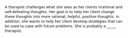 A therapist challenges what she sees as her clients irrational and self-defeating thoughts. Her goal is to help her client change these thoughts into more rational, helpful, positive thoughts. In addition, she wants to help her client develop strategies that can be used to cope with future problems. She is probably a _____ therapist.