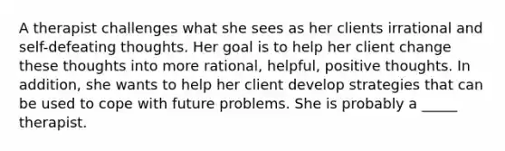 A therapist challenges what she sees as her clients irrational and self-defeating thoughts. Her goal is to help her client change these thoughts into more rational, helpful, positive thoughts. In addition, she wants to help her client develop strategies that can be used to cope with future problems. She is probably a _____ therapist.