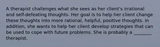 A therapist challenges what she sees as her client's irrational and self-defeating thoughts. Her goal is to help her client change these thoughts into more rational, helpful, positive thoughts. In addition, she wants to help her client develop strategies that can be used to cope with future problems. She is probably a ________ therapist.