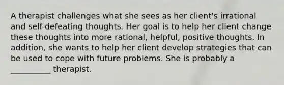 A therapist challenges what she sees as her client's irrational and self-defeating thoughts. Her goal is to help her client change these thoughts into more rational, helpful, positive thoughts. In addition, she wants to help her client develop strategies that can be used to cope with future problems. She is probably a __________ therapist.