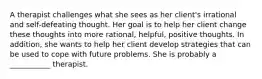 A therapist challenges what she sees as her client's irrational and self-defeating thought. Her goal is to help her client change these thoughts into more rational, helpful, positive thoughts. In addition, she wants to help her client develop strategies that can be used to cope with future problems. She is probably a ___________ therapist.