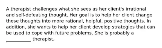 A therapist challenges what she sees as her client's irrational and self-defeating thought. Her goal is to help her client change these thoughts into more rational, helpful, positive thoughts. In addition, she wants to help her client develop strategies that can be used to cope with future problems. She is probably a ___________ therapist.