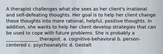 A therapist challenges what she sees as her client's irrational and self-defeating thoughts. Her goal is to help her client change these thoughts into more rational, helpful, positive thoughts. In addition, she wants to help her client develop strategies that can be used to cope with future problems. She is probably a ______________ therapist. a. cognitive-behavioral b. person-centered c. psychoanalytic d. Gestalt