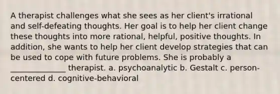 A therapist challenges what she sees as her client's irrational and self-defeating thoughts. Her goal is to help her client change these thoughts into more rational, helpful, positive thoughts. In addition, she wants to help her client develop strategies that can be used to cope with future problems. She is probably a ______________ therapist. a. psychoanalytic b. Gestalt c. person-centered d. cognitive-behavioral