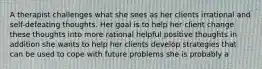 A therapist challenges what she sees as her clients irrational and self-defeating thoughts. Her goal is to help her client change these thoughts into more rational helpful positive thoughts in addition she wants to help her clients develop strategies that can be used to cope with future problems she is probably a