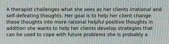 A therapist challenges what she sees as her clients irrational and self-defeating thoughts. Her goal is to help her client change these thoughts into more rational helpful positive thoughts in addition she wants to help her clients develop strategies that can be used to cope with future problems she is probably a