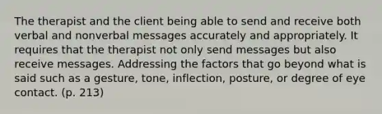 The therapist and the client being able to send and receive both verbal and nonverbal messages accurately and appropriately. It requires that the therapist not only send messages but also receive messages. Addressing the factors that go beyond what is said such as a gesture, tone, inflection, posture, or degree of eye contact. (p. 213)