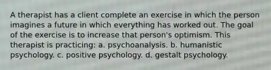 A therapist has a client complete an exercise in which the person imagines a future in which everything has worked out. The goal of the exercise is to increase that person's optimism. This therapist is practicing: a. psychoanalysis. b. humanistic psychology. c. positive psychology. d. gestalt psychology.