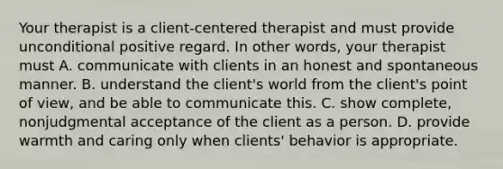 Your therapist is a client-centered therapist and must provide unconditional positive regard. In other words, your therapist must A. communicate with clients in an honest and spontaneous manner. B. understand the client's world from the client's point of view, and be able to communicate this. C. show complete, nonjudgmental acceptance of the client as a person. D. provide warmth and caring only when clients' behavior is appropriate.