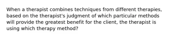 When a therapist combines techniques from different therapies, based on the therapist's judgment of which particular methods will provide the greatest benefit for the client, the therapist is using which therapy method?