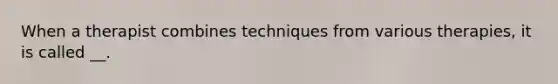 When a therapist combines techniques from various therapies, it is called __.