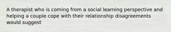 A therapist who is coming from a social learning perspective and helping a couple cope with their relationship disagreements would suggest