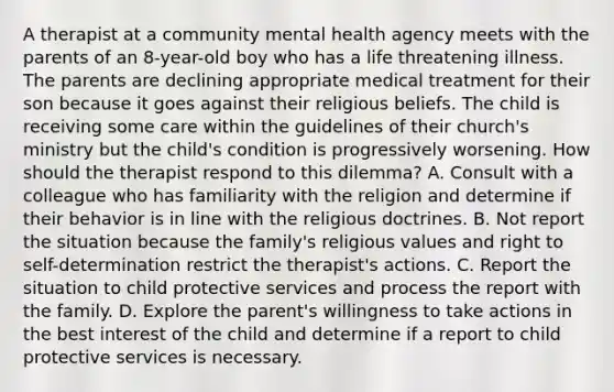 A therapist at a community mental health agency meets with the parents of an 8-year-old boy who has a life threatening illness. The parents are declining appropriate medical treatment for their son because it goes against their religious beliefs. The child is receiving some care within the guidelines of their church's ministry but the child's condition is progressively worsening. How should the therapist respond to this dilemma? A. Consult with a colleague who has familiarity with the religion and determine if their behavior is in line with the religious doctrines. B. Not report the situation because the family's religious values and right to self-determination restrict the therapist's actions. C. Report the situation to child protective services and process the report with the family. D. Explore the parent's willingness to take actions in the best interest of the child and determine if a report to child protective services is necessary.