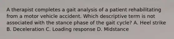 A therapist completes a gait analysis of a patient rehabilitating from a motor vehicle accident. Which descriptive term is not associated with the stance phase of the gait cycle? A. Heel strike B. Deceleration C. Loading response D. Midstance