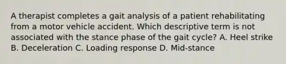 A therapist completes a gait analysis of a patient rehabilitating from a motor vehicle accident. Which descriptive term is not associated with the stance phase of the gait cycle? A. Heel strike B. Deceleration C. Loading response D. Mid-stance