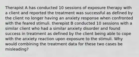 Therapist A has conducted 10 sessions of exposure therapy with a client and reported the treatment was successful as defined by the client no longer having an anxiety response when confronted with the feared stimuli. therepist B conducted 10 sessions with a similar client who had a similar anxiety disorder and found success in treatment as defined by the client being able to cope with the anxiety reaction upon exposure to the stimuli. Why would combining the treatment data for these two cases be misleading?