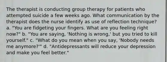 The therapist is conducting group therapy for patients who attempted suicide a few weeks ago. What communication by the therapist does the nurse identify as use of reflection technique? a. "You are fidgeting your fingers. What are you feeling right now?" b. "You are saying, 'Nothing is wrong,' but you tried to kill yourself." c. "What do you mean when you say, 'Nobody needs me anymore?'" d. "Antidepressants will reduce your depression and make you feel better."