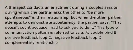 A therapist conducts an enactment during a couples session during which one partner asks the other to "be more spontaneous" in their relationship, but when the other partner attempts to demonstrate spontaneity, the partner says, "That doesn't count because I had to ask you to do it." This type of communication pattern is referred to as a: A. double-bind B. positive feedback loop C. negative feedback loop D. complementary relationship