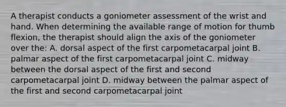 A therapist conducts a goniometer assessment of the wrist and hand. When determining the available range of motion for thumb flexion, the therapist should align the axis of the goniometer over the: A. dorsal aspect of the first carpometacarpal joint B. palmar aspect of the first carpometacarpal joint C. midway between the dorsal aspect of the first and second carpometacarpal joint D. midway between the palmar aspect of the first and second carpometacarpal joint