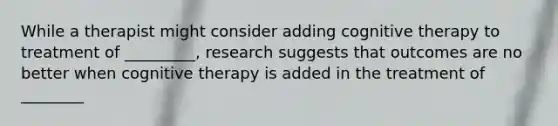 While a therapist might consider adding cognitive therapy to treatment of _________, research suggests that outcomes are no better when cognitive therapy is added in the treatment of ________