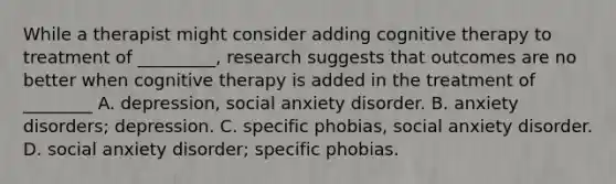 While a therapist might consider adding cognitive therapy to treatment of _________, research suggests that outcomes are no better when cognitive therapy is added in the treatment of ________ A. depression, social anxiety disorder. B. anxiety disorders; depression. C. specific phobias, social anxiety disorder. D. social anxiety disorder; specific phobias.