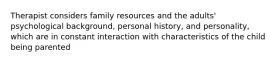 Therapist considers family resources and the adults' psychological background, personal history, and personality, which are in constant interaction with characteristics of the child being parented